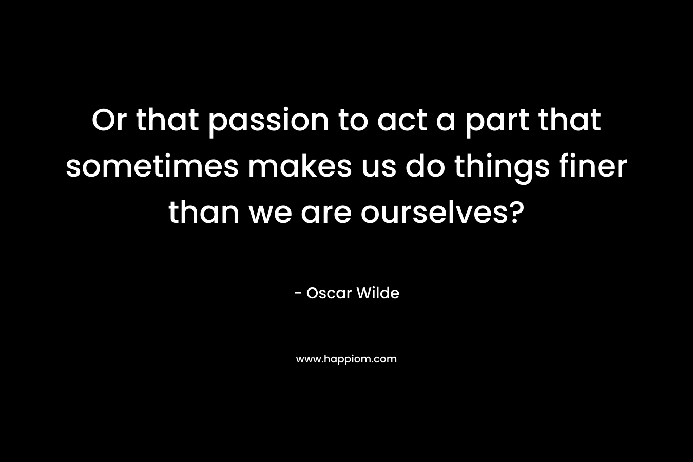 Or that passion to act a part that sometimes makes us do things finer than we are ourselves? – Oscar Wilde