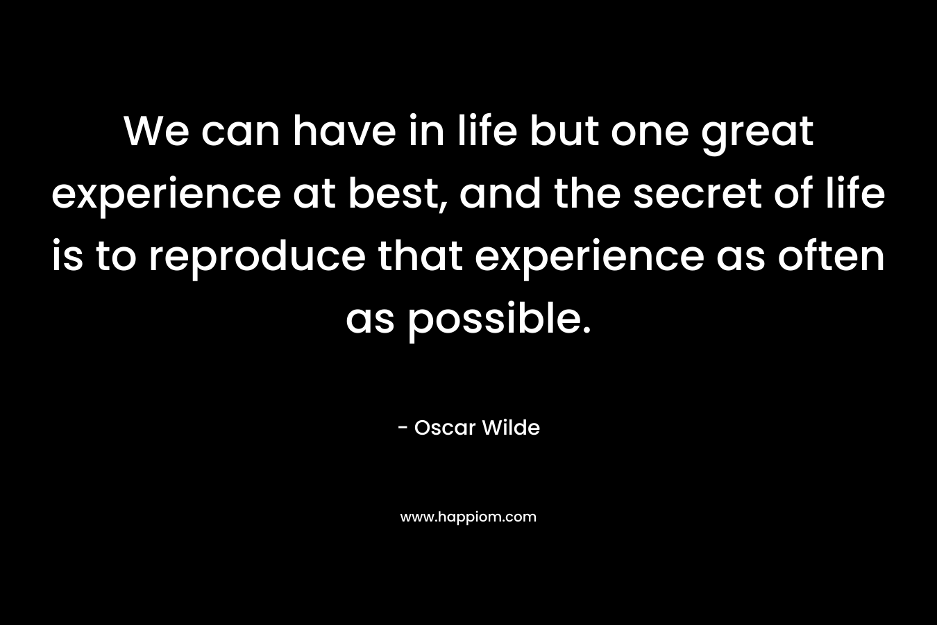 We can have in life but one great experience at best, and the secret of life is to reproduce that experience as often as possible. – Oscar Wilde