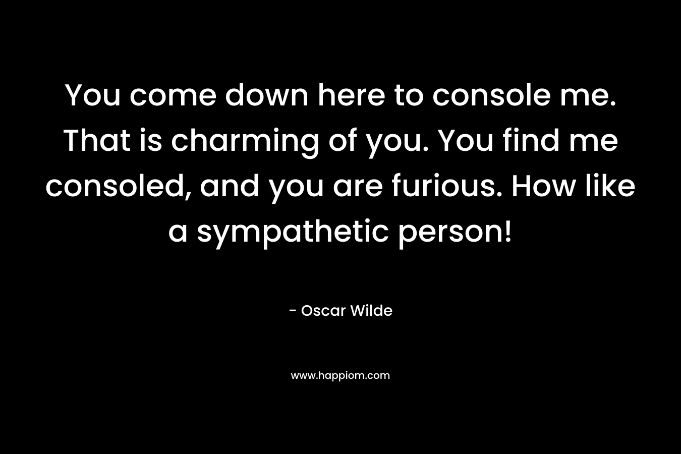 You come down here to console me. That is charming of you. You find me consoled, and you are furious. How like a sympathetic person! – Oscar Wilde