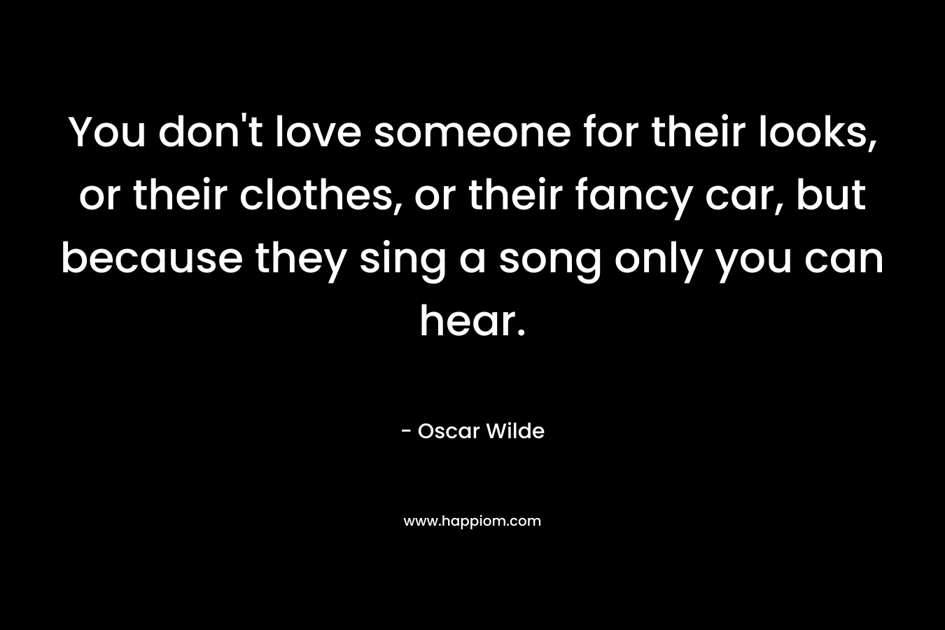 You don’t love someone for their looks, or their clothes, or their fancy car, but because they sing a song only you can hear. – Oscar Wilde