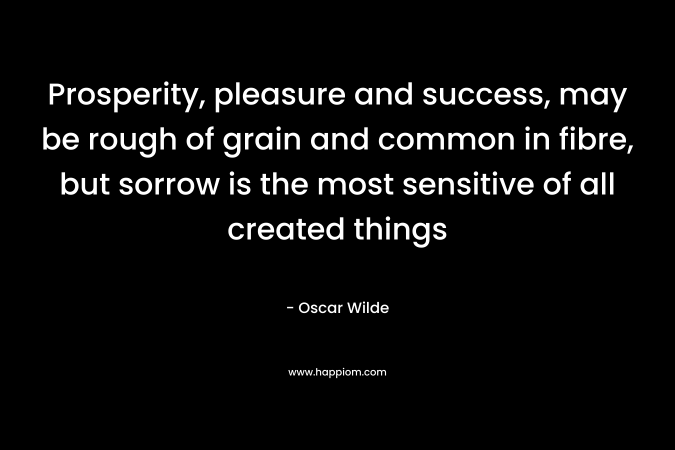 Prosperity, pleasure and success, may be rough of grain and common in fibre, but sorrow is the most sensitive of all created things – Oscar Wilde