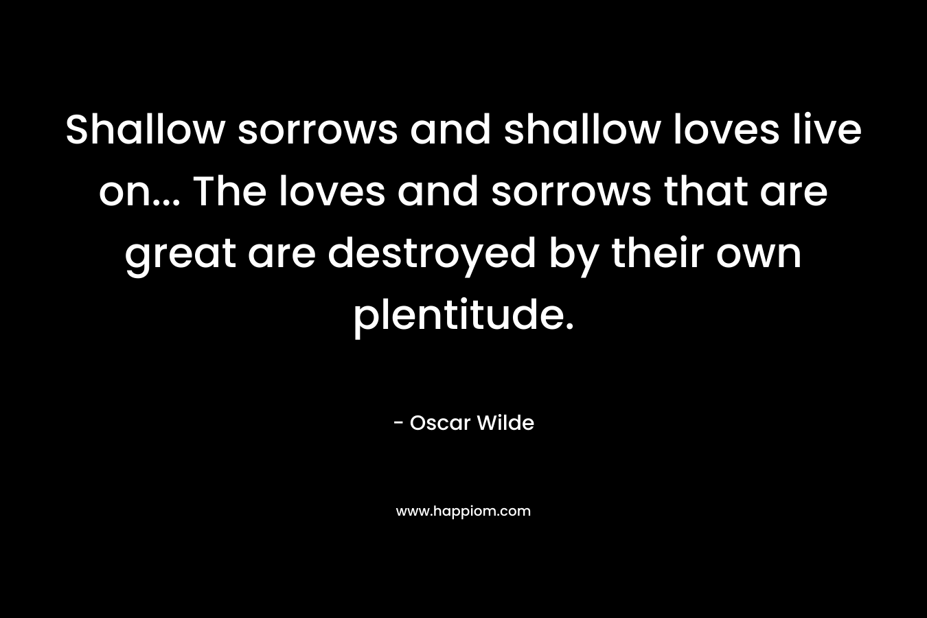 Shallow sorrows and shallow loves live on… The loves and sorrows that are great are destroyed by their own plentitude. – Oscar Wilde
