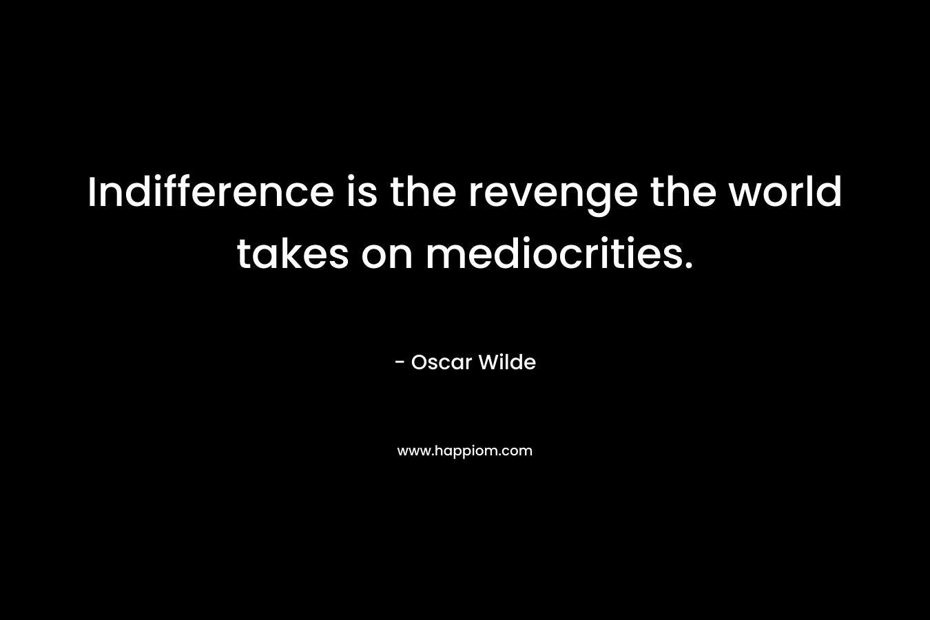Indifference is the revenge the world takes on mediocrities. – Oscar Wilde