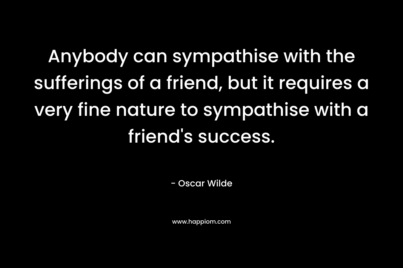 Anybody can sympathise with the sufferings of a friend, but it requires a very fine nature to sympathise with a friend's success.
