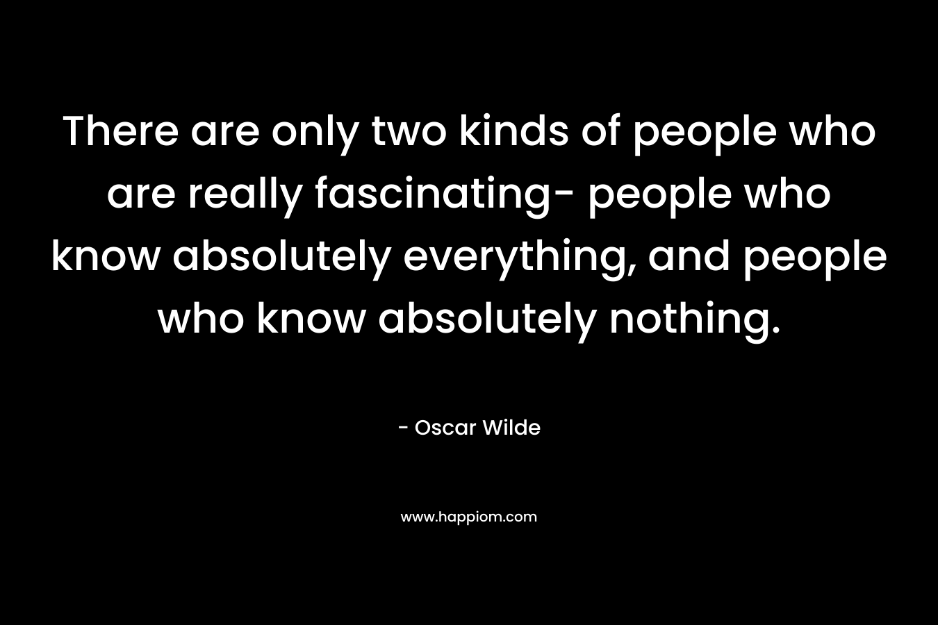 There are only two kinds of people who are really fascinating- people who know absolutely everything, and people who know absolutely nothing.