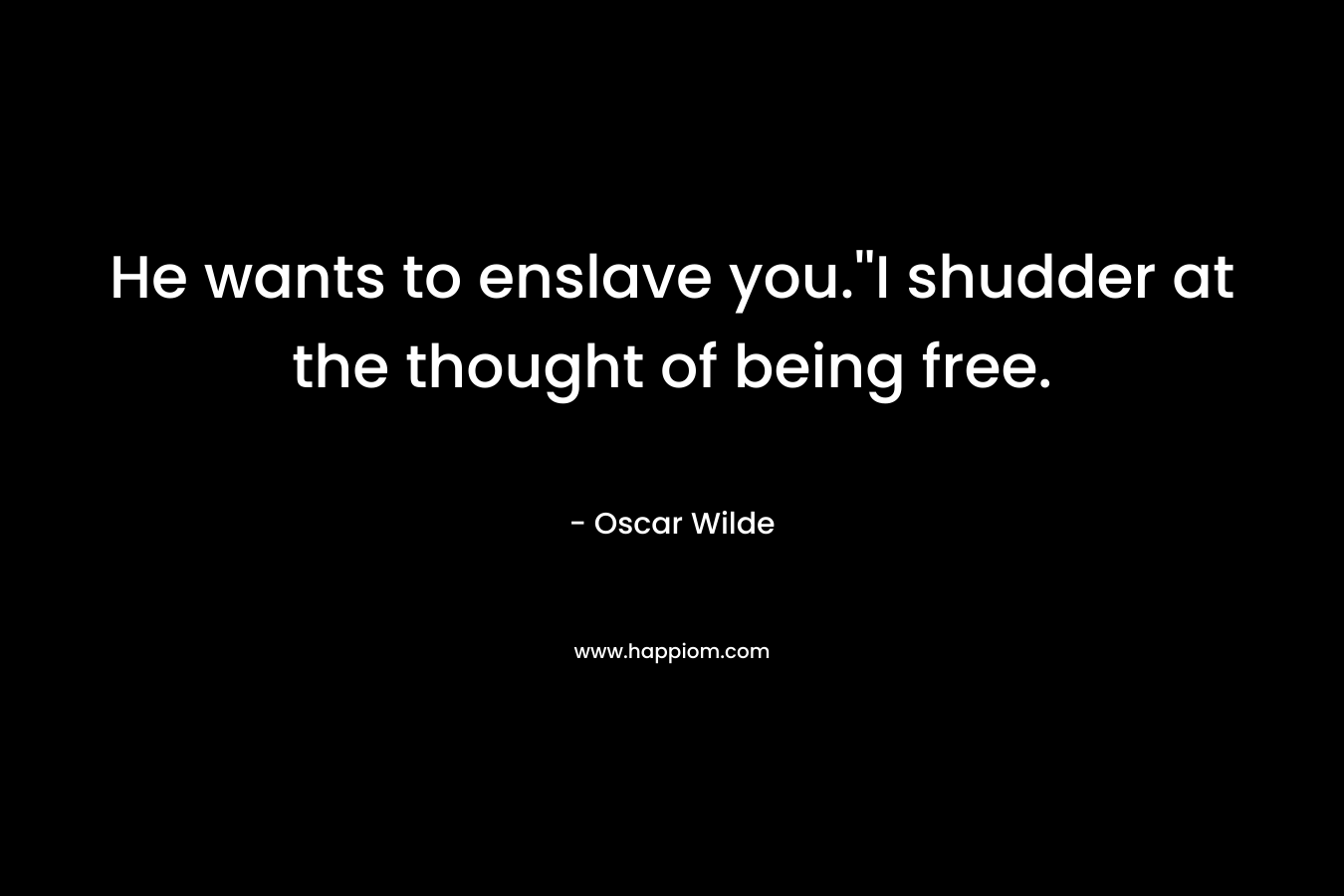 He wants to enslave you.”I shudder at the thought of being free. – Oscar Wilde