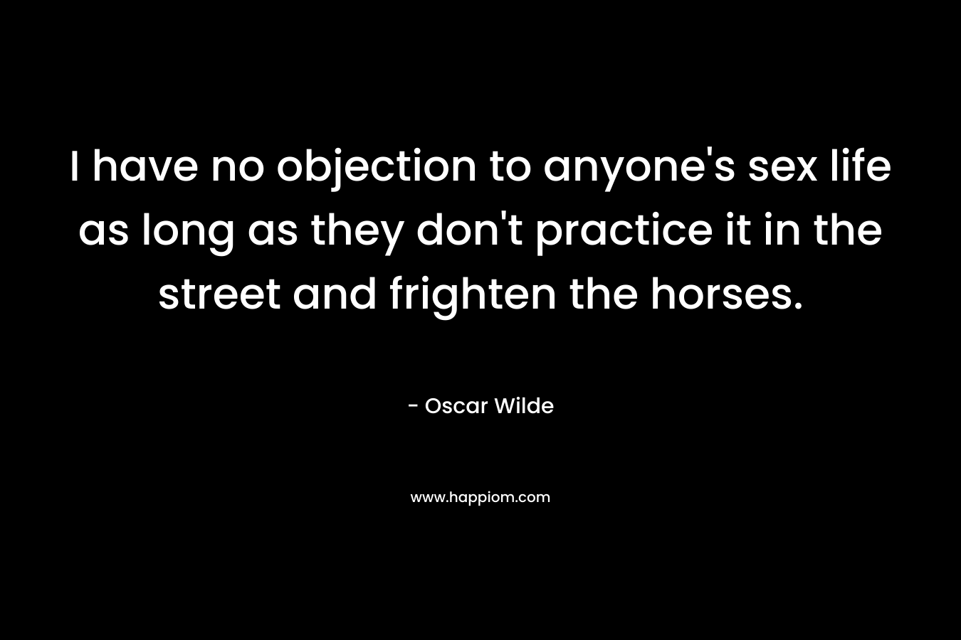 I have no objection to anyone’s sex life as long as they don’t practice it in the street and frighten the horses. – Oscar Wilde