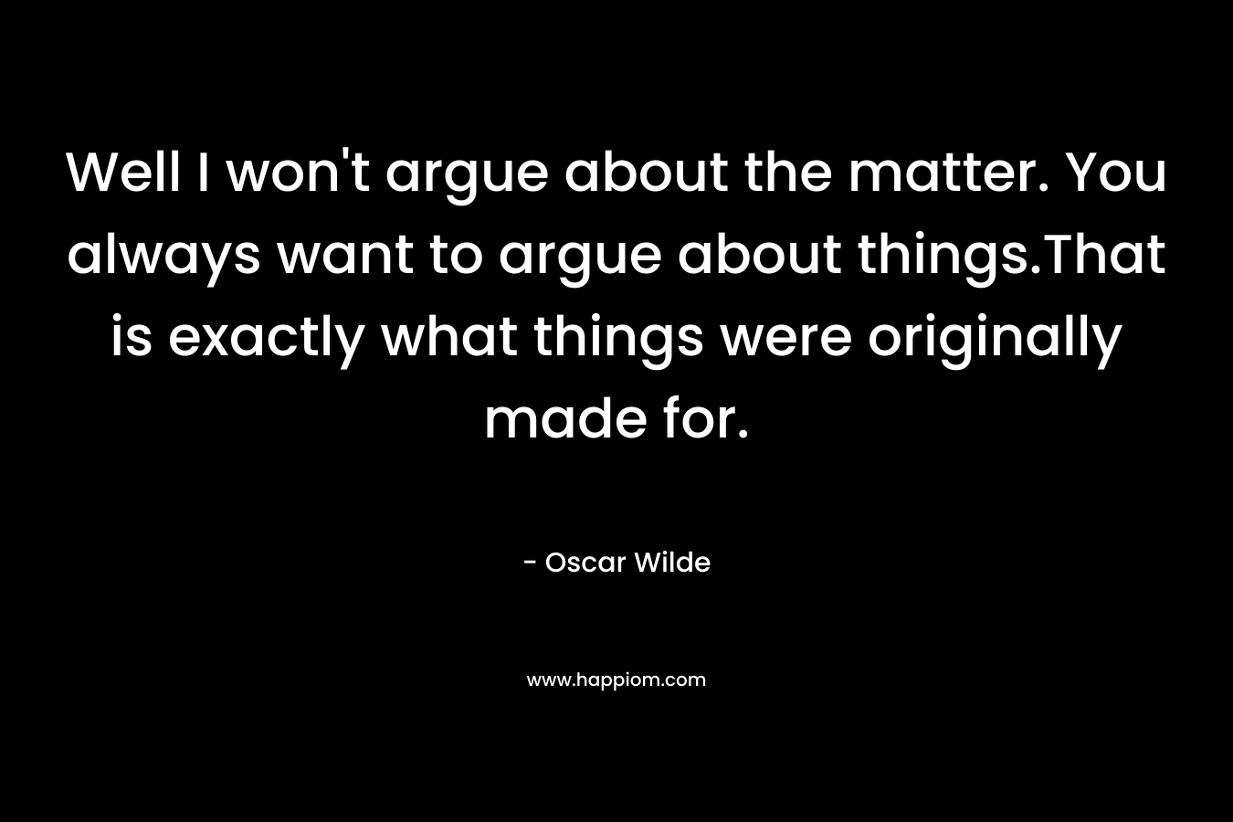 Well I won’t argue about the matter. You always want to argue about things.That is exactly what things were originally made for. – Oscar Wilde