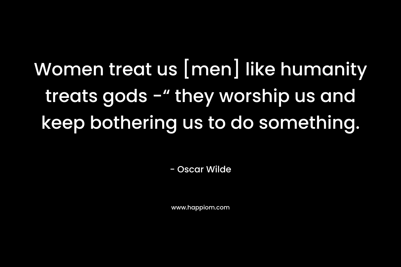 Women treat us [men] like humanity treats gods -“ they worship us and keep bothering us to do something.