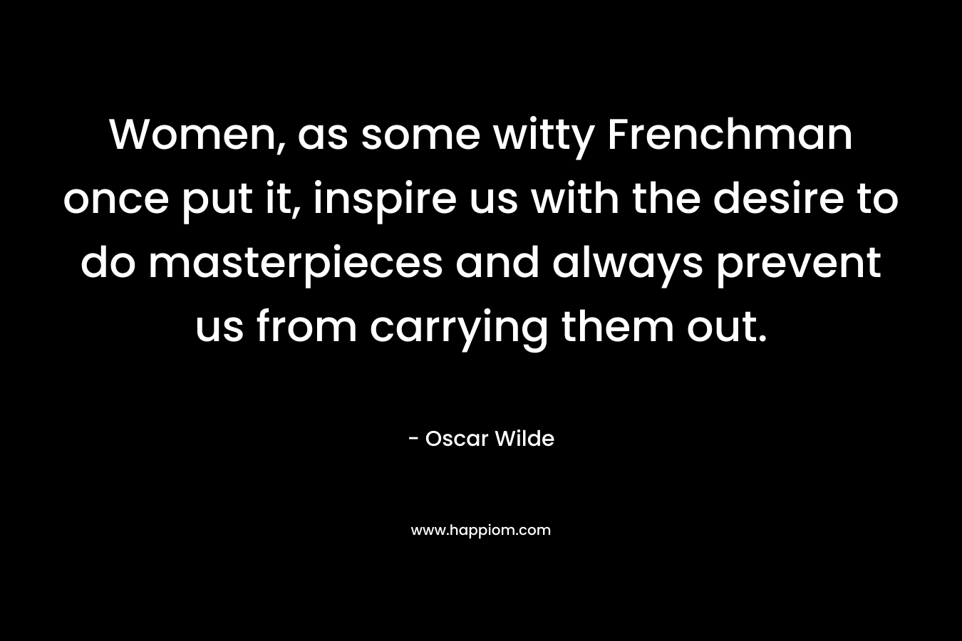 Women, as some witty Frenchman once put it, inspire us with the desire to do masterpieces and always prevent us from carrying them out. – Oscar Wilde