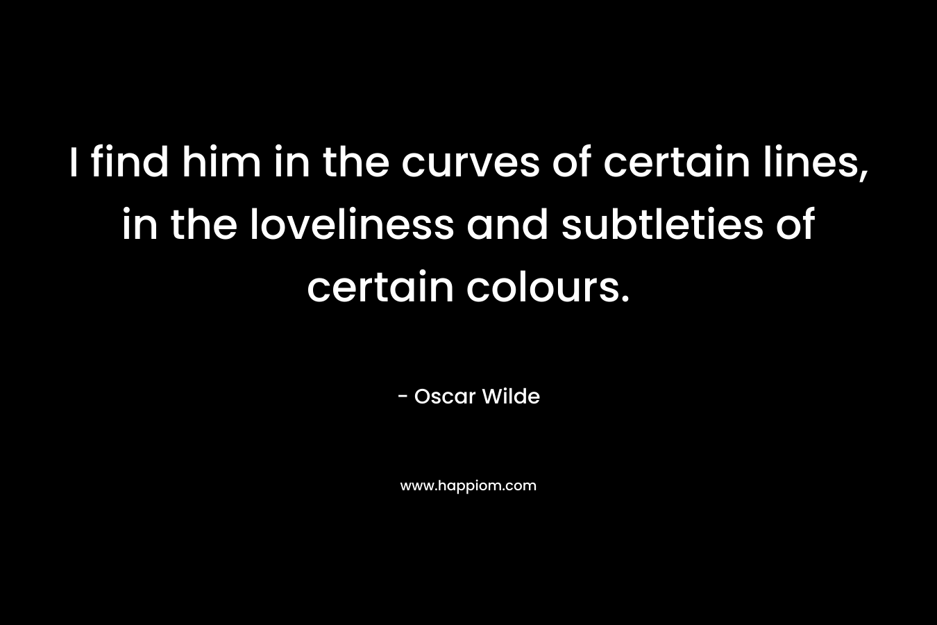 I find him in the curves of certain lines, in the loveliness and subtleties of certain colours. – Oscar Wilde