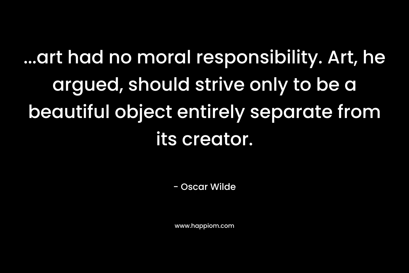 …art had no moral responsibility. Art, he argued, should strive only to be a beautiful object entirely separate from its creator. – Oscar Wilde