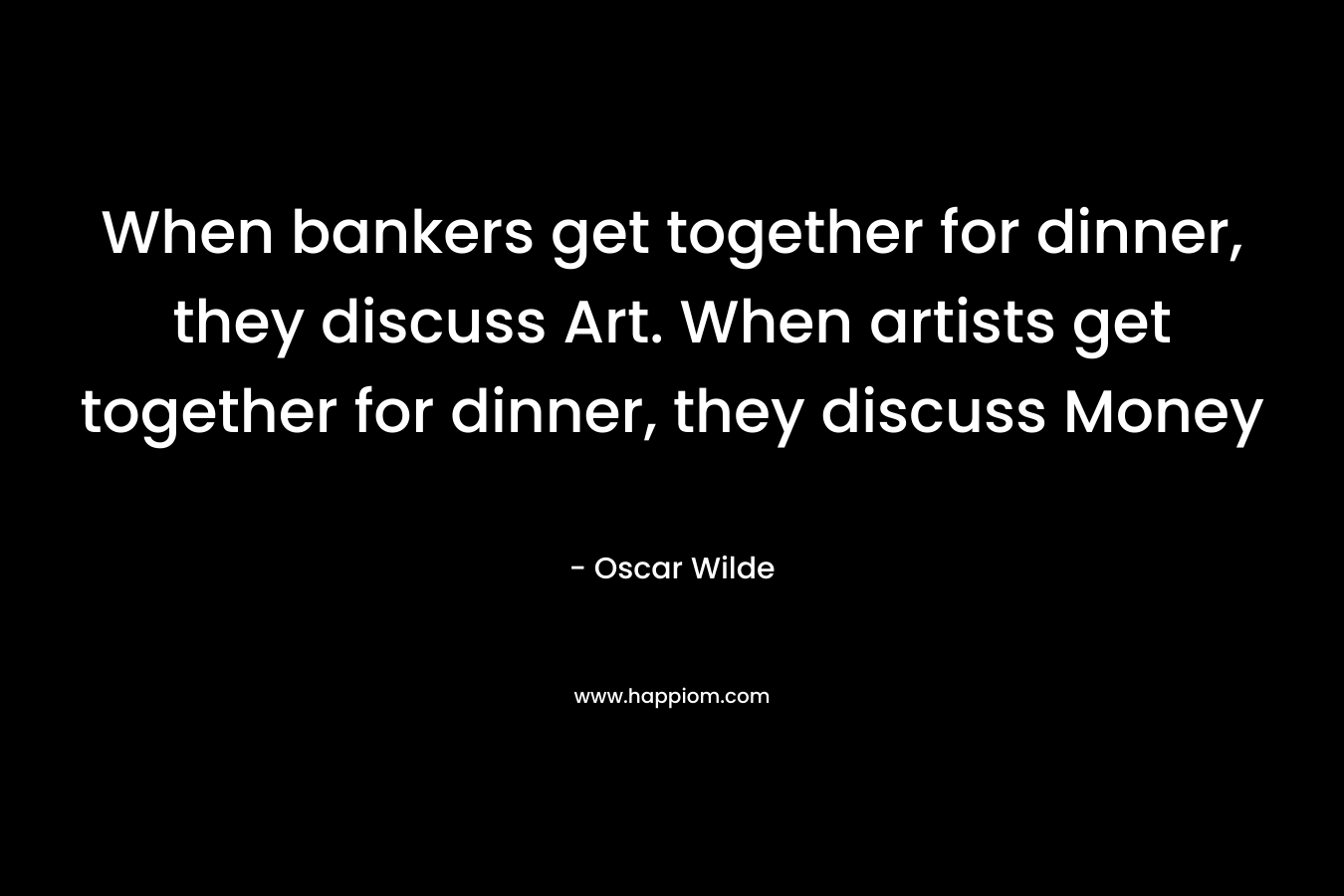 When bankers get together for dinner, they discuss Art. When artists get together for dinner, they discuss Money – Oscar Wilde