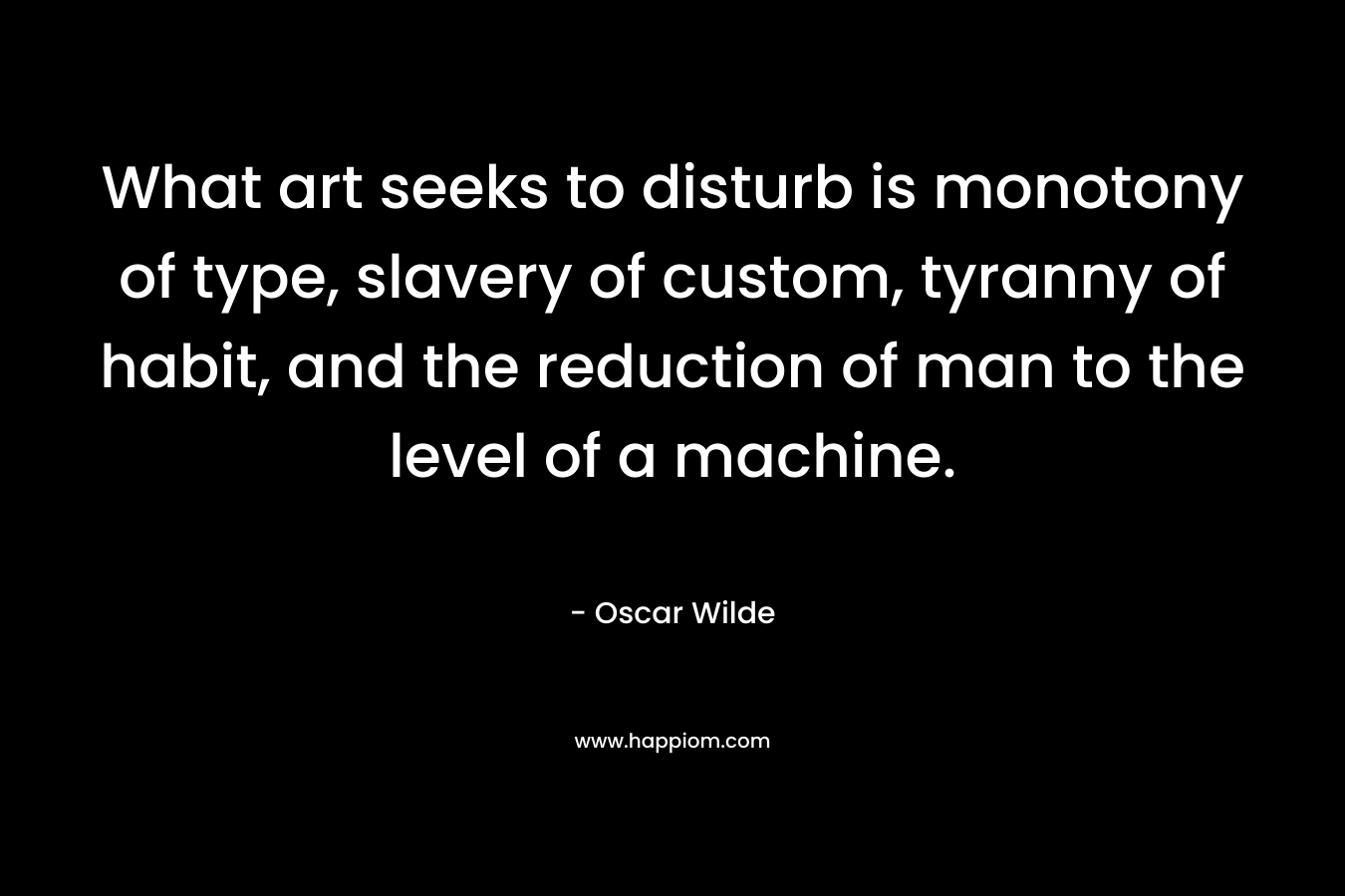 What art seeks to disturb is monotony of type, slavery of custom, tyranny of habit, and the reduction of man to the level of a machine. – Oscar Wilde