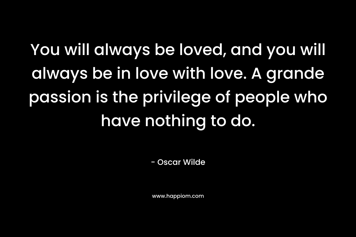 You will always be loved, and you will always be in love with love. A grande passion is the privilege of people who have nothing to do. – Oscar Wilde