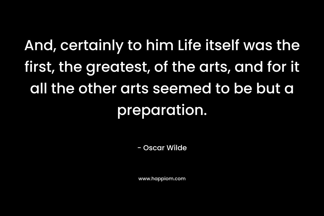 And, certainly to him Life itself was the first, the greatest, of the arts, and for it all the other arts seemed to be but a preparation.