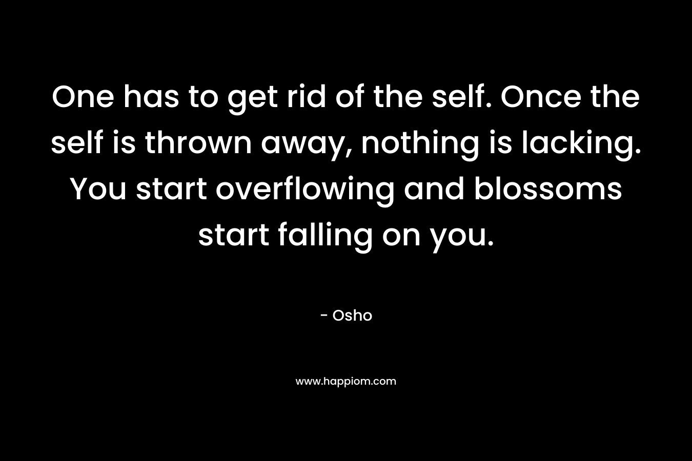 One has to get rid of the self. Once the self is thrown away, nothing is lacking. You start overflowing and blossoms start falling on you.