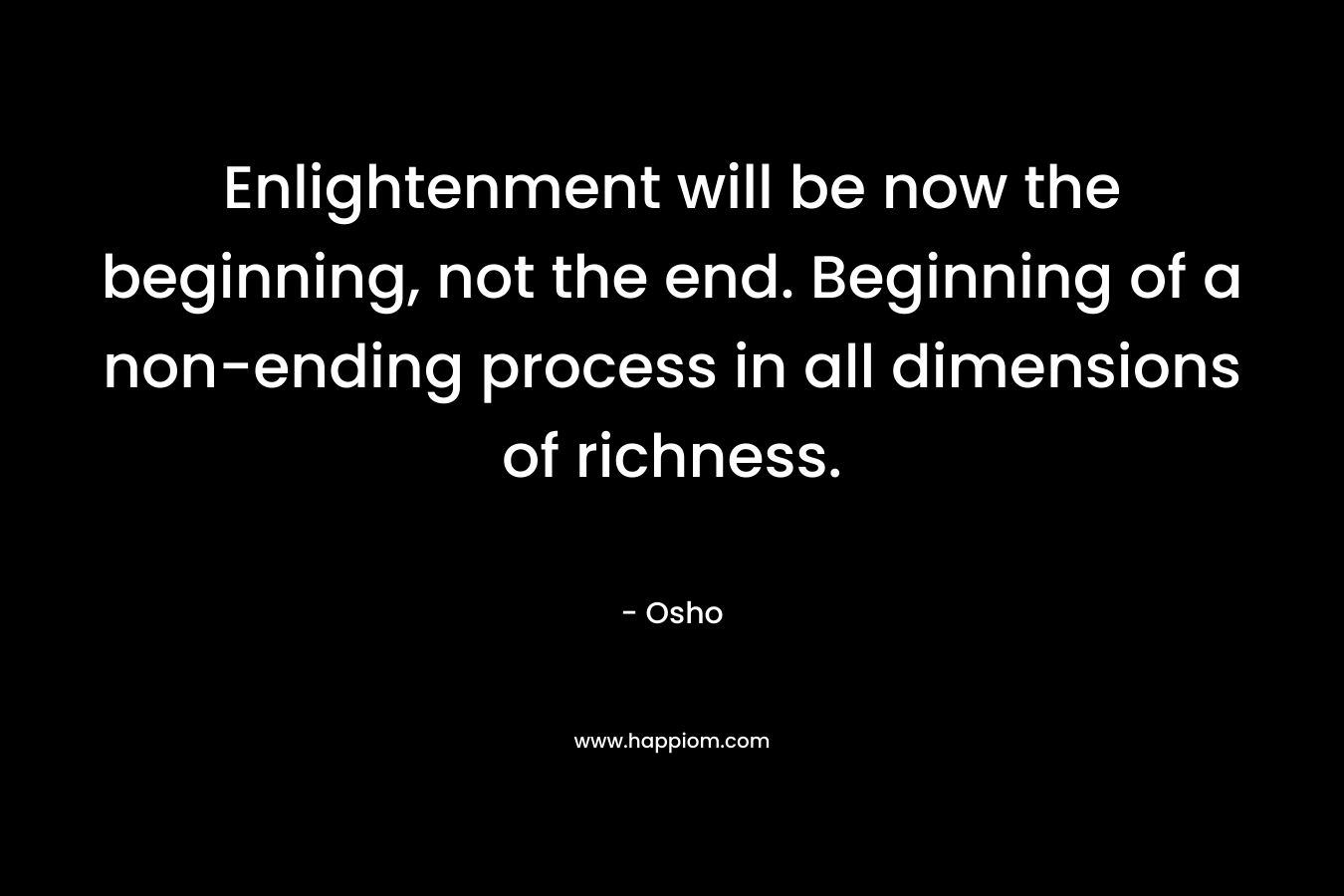 Enlightenment will be now the beginning, not the end. Beginning of a non-ending process in all dimensions of richness.  – Osho