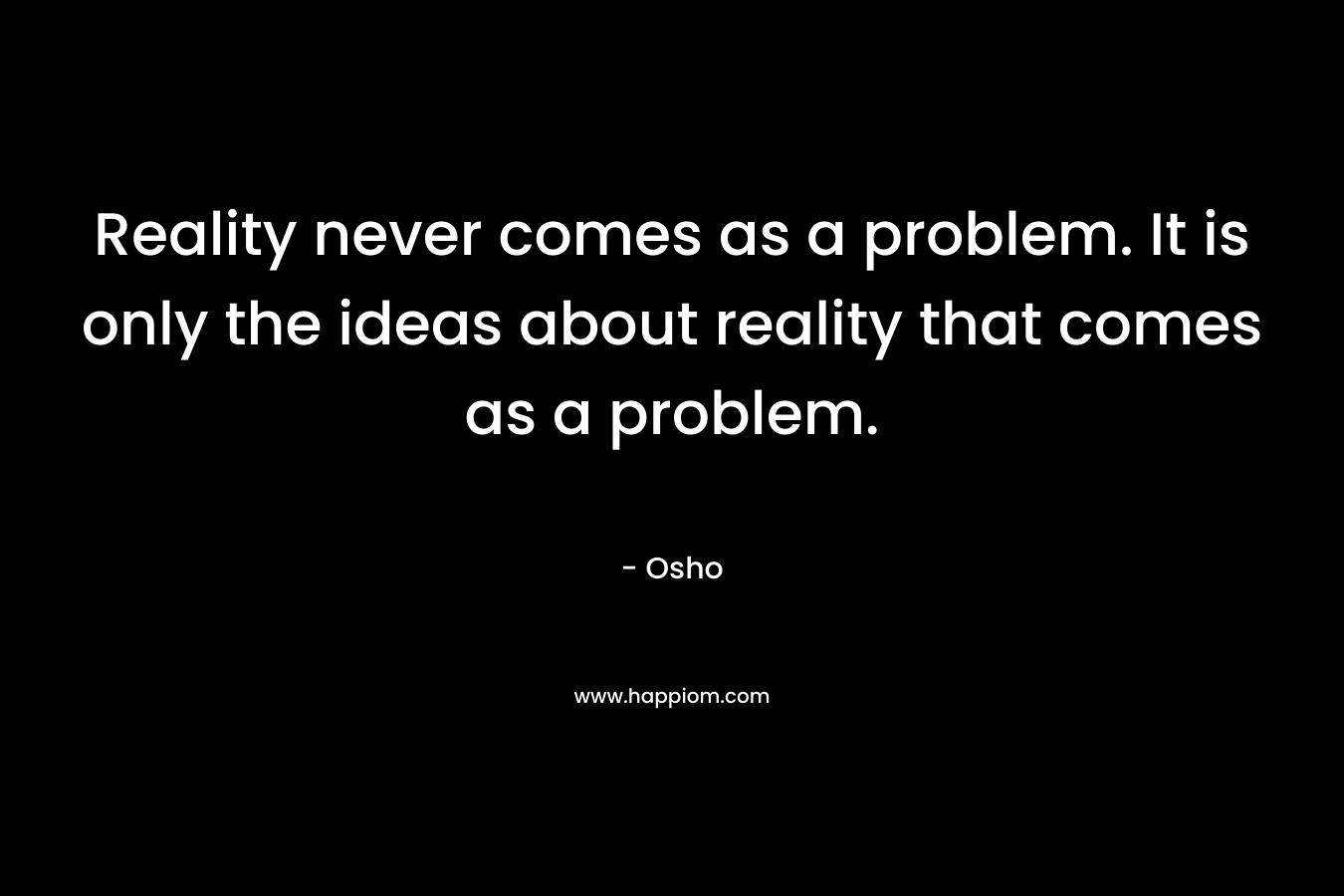 Reality never comes as a problem. It is only the ideas about reality that comes as a problem.
