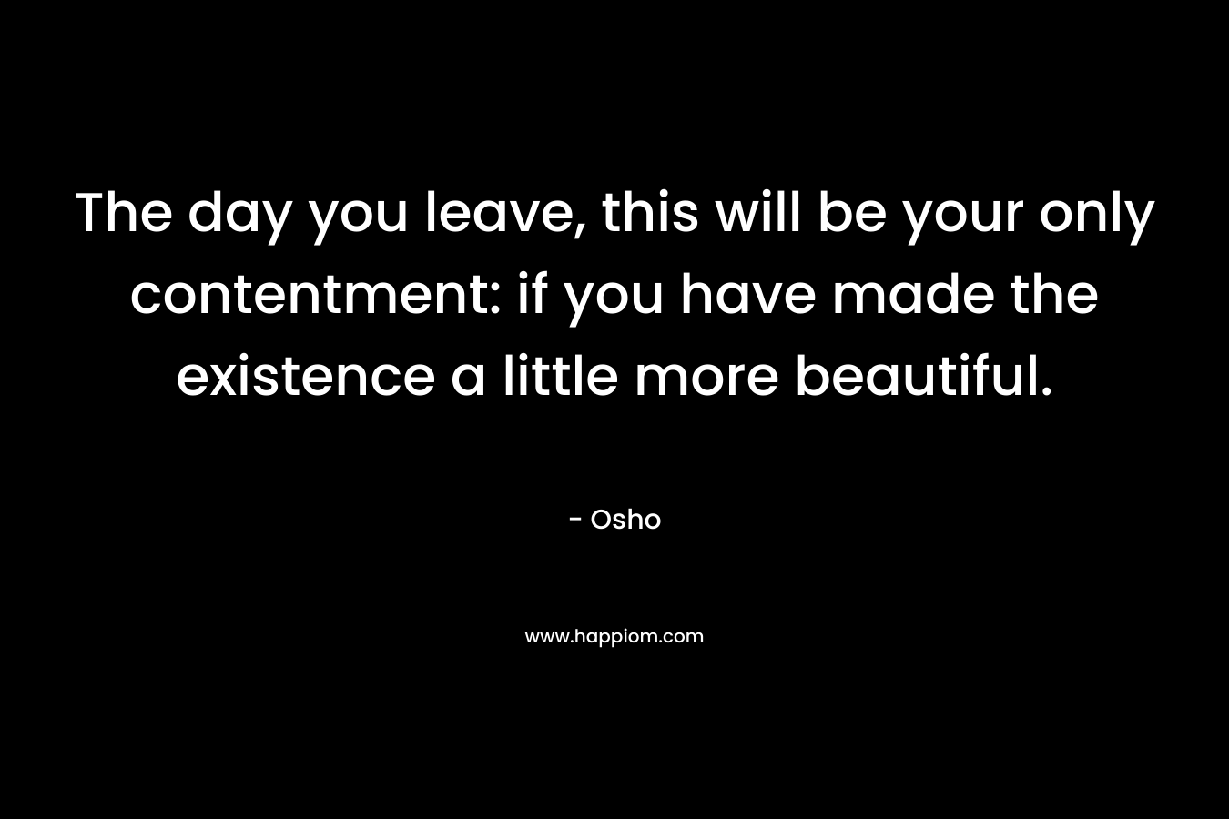 The day you leave, this will be your only contentment: if you have made the existence a little more beautiful.