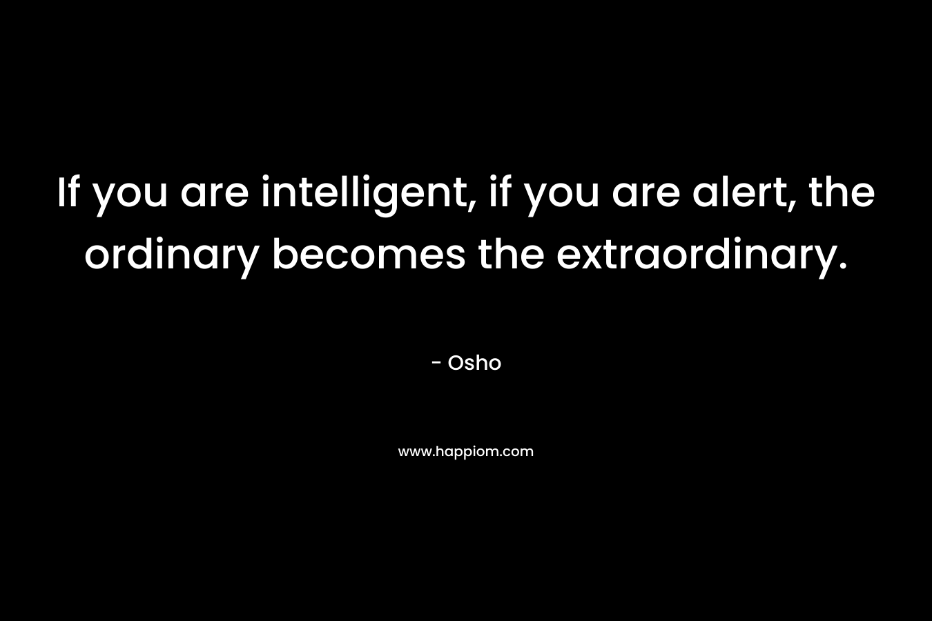 If you are intelligent, if you are alert, the ordinary becomes the extraordinary. – Osho