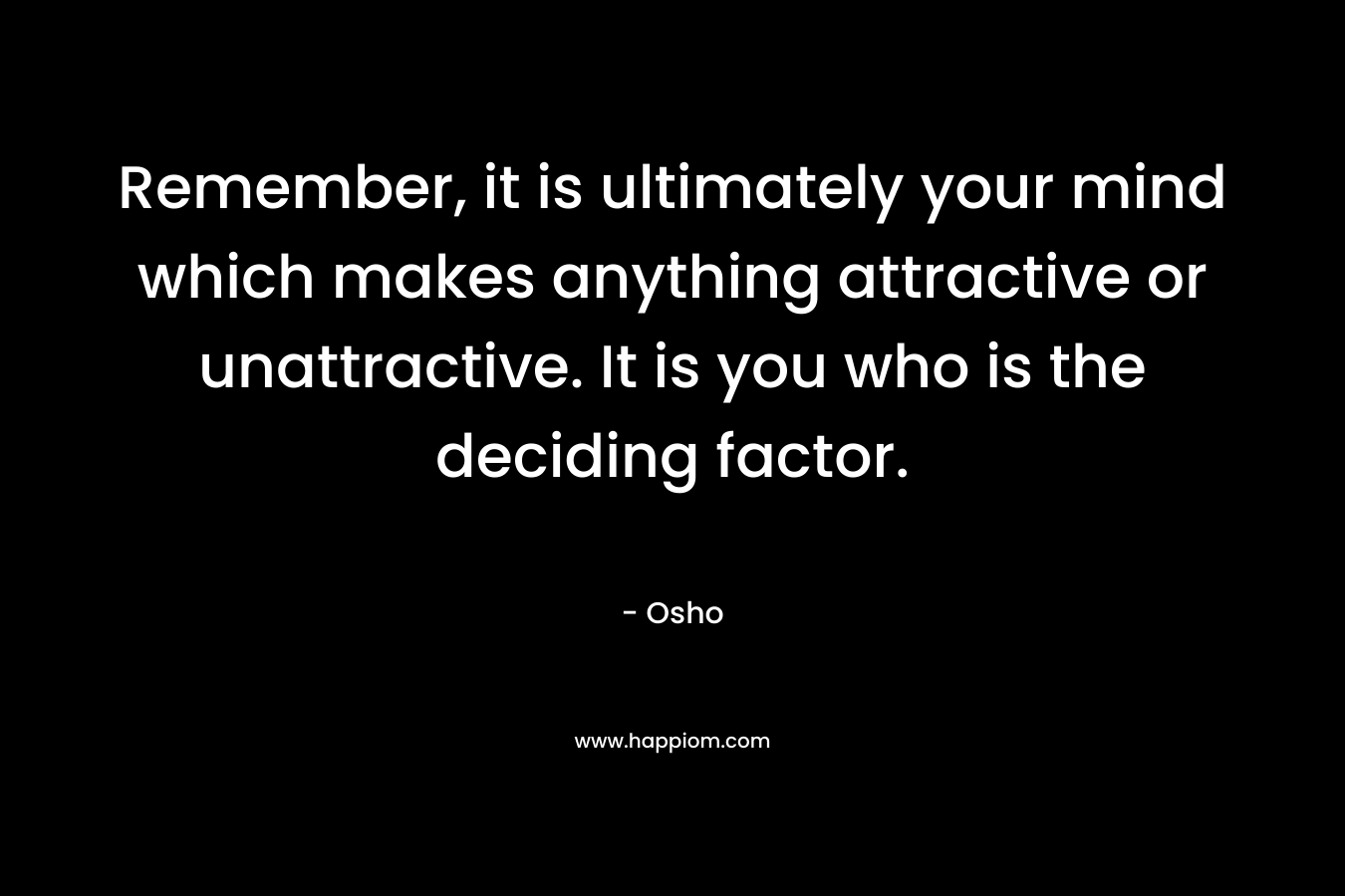 Remember, it is ultimately your mind which makes anything attractive or unattractive. It is you who is the deciding factor.