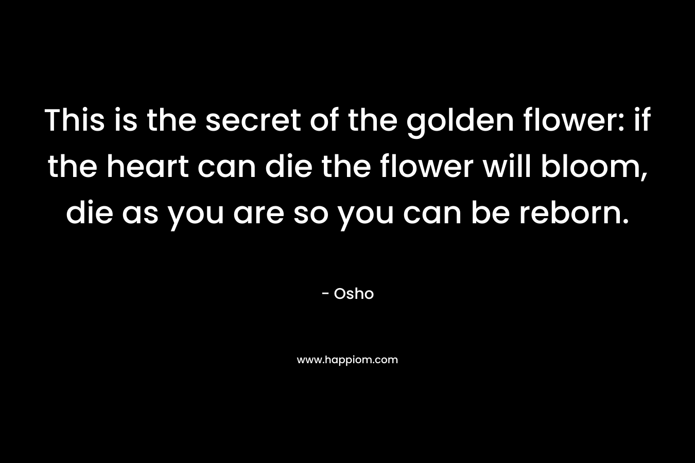 This is the secret of the golden flower: if the heart can die the flower will bloom, die as you are so you can be reborn.