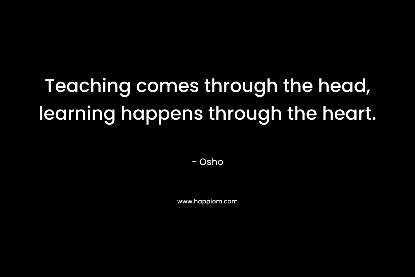 Teaching comes through the head, learning happens through the heart.