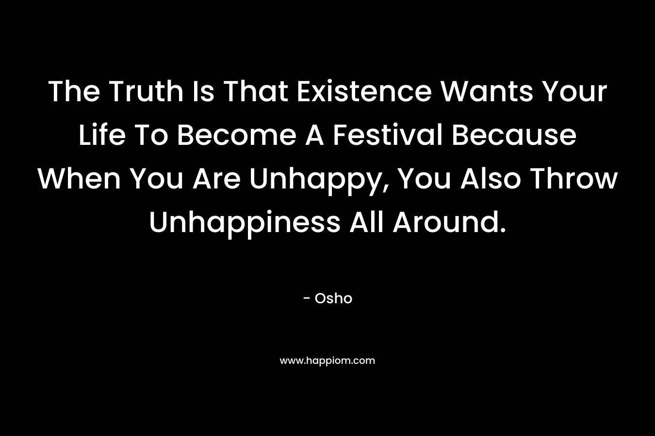The Truth Is That Existence Wants Your Life To Become A Festival Because When You Are Unhappy, You Also Throw Unhappiness All Around.