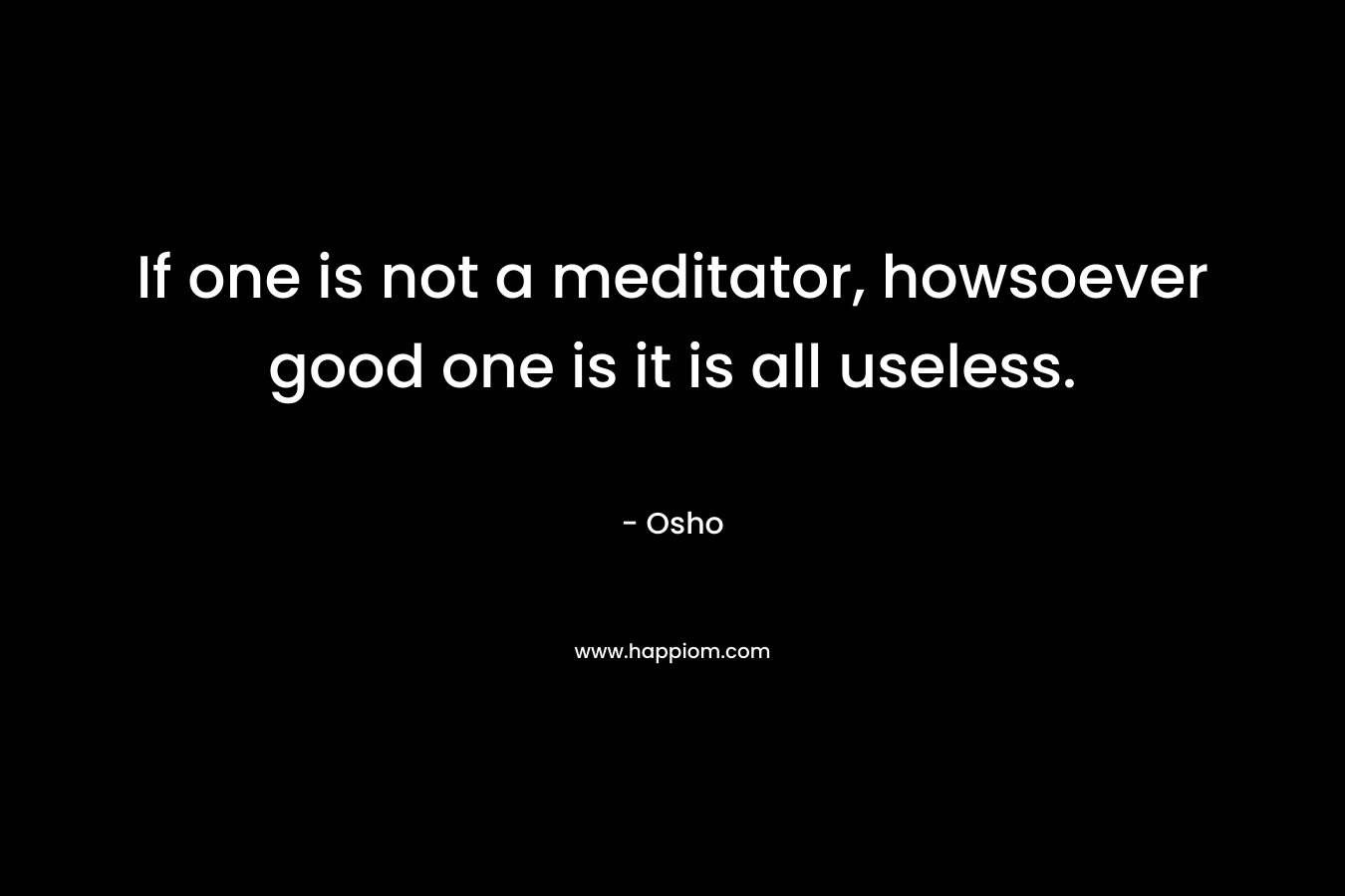 If one is not a meditator, howsoever good one is it is all useless.