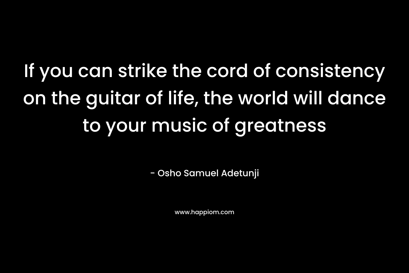If you can strike the cord of consistency on the guitar of life, the world will dance to your music of greatness – Osho Samuel Adetunji