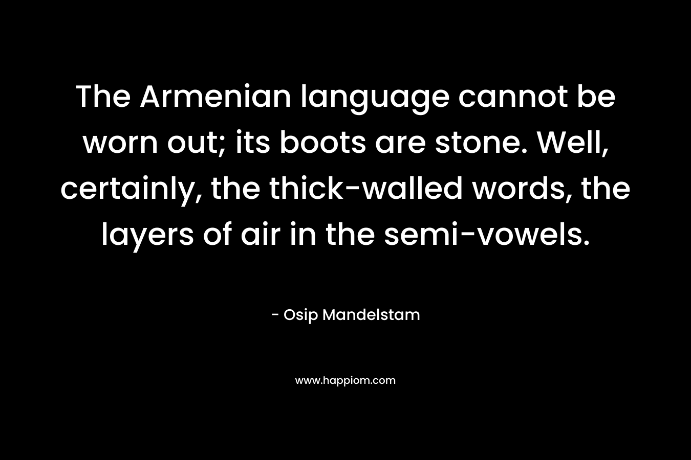 The Armenian language cannot be worn out; its boots are stone. Well, certainly, the thick-walled words, the layers of air in the semi-vowels. – Osip Mandelstam