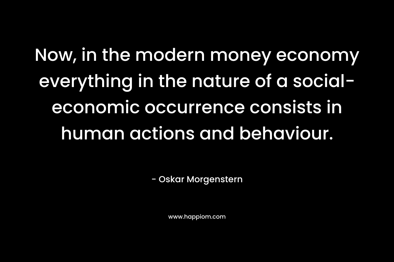 Now, in the modern money economy everything in the nature of a social-economic occurrence consists in human actions and behaviour. – Oskar Morgenstern