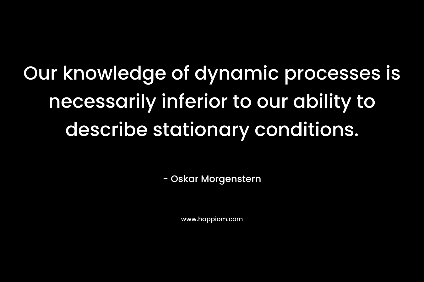Our knowledge of dynamic processes is necessarily inferior to our ability to describe stationary conditions. – Oskar Morgenstern