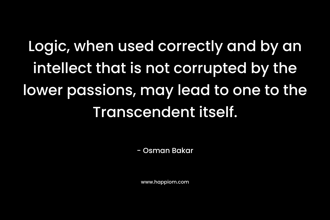 Logic, when used correctly and by an intellect that is not corrupted by the lower passions, may lead to one to the Transcendent itself. – Osman Bakar