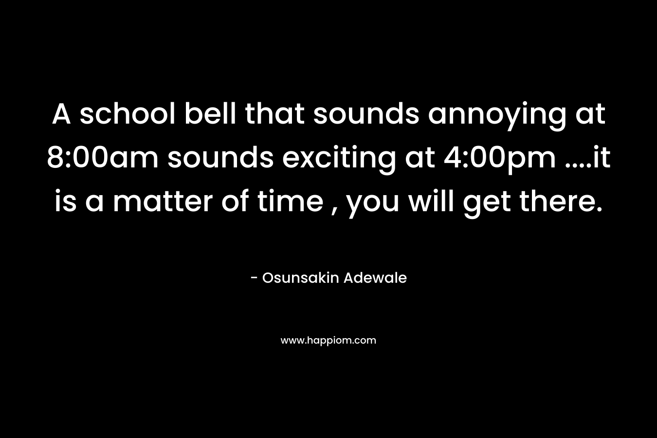 A school bell that sounds annoying at 8:00am sounds exciting at 4:00pm ....it is a matter of time , you will get there.