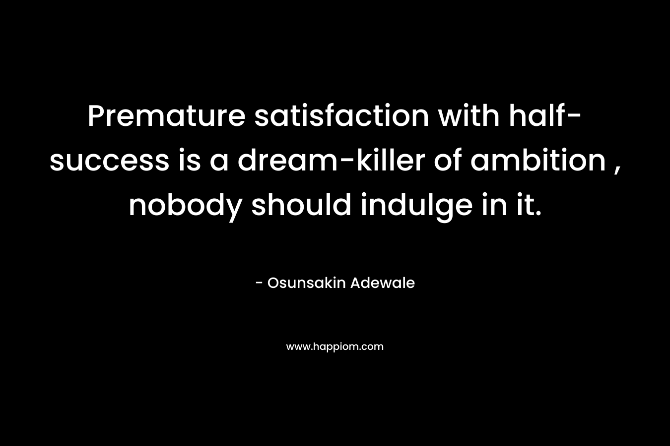 Premature satisfaction with half-success is a dream-killer of ambition , nobody should indulge in it.