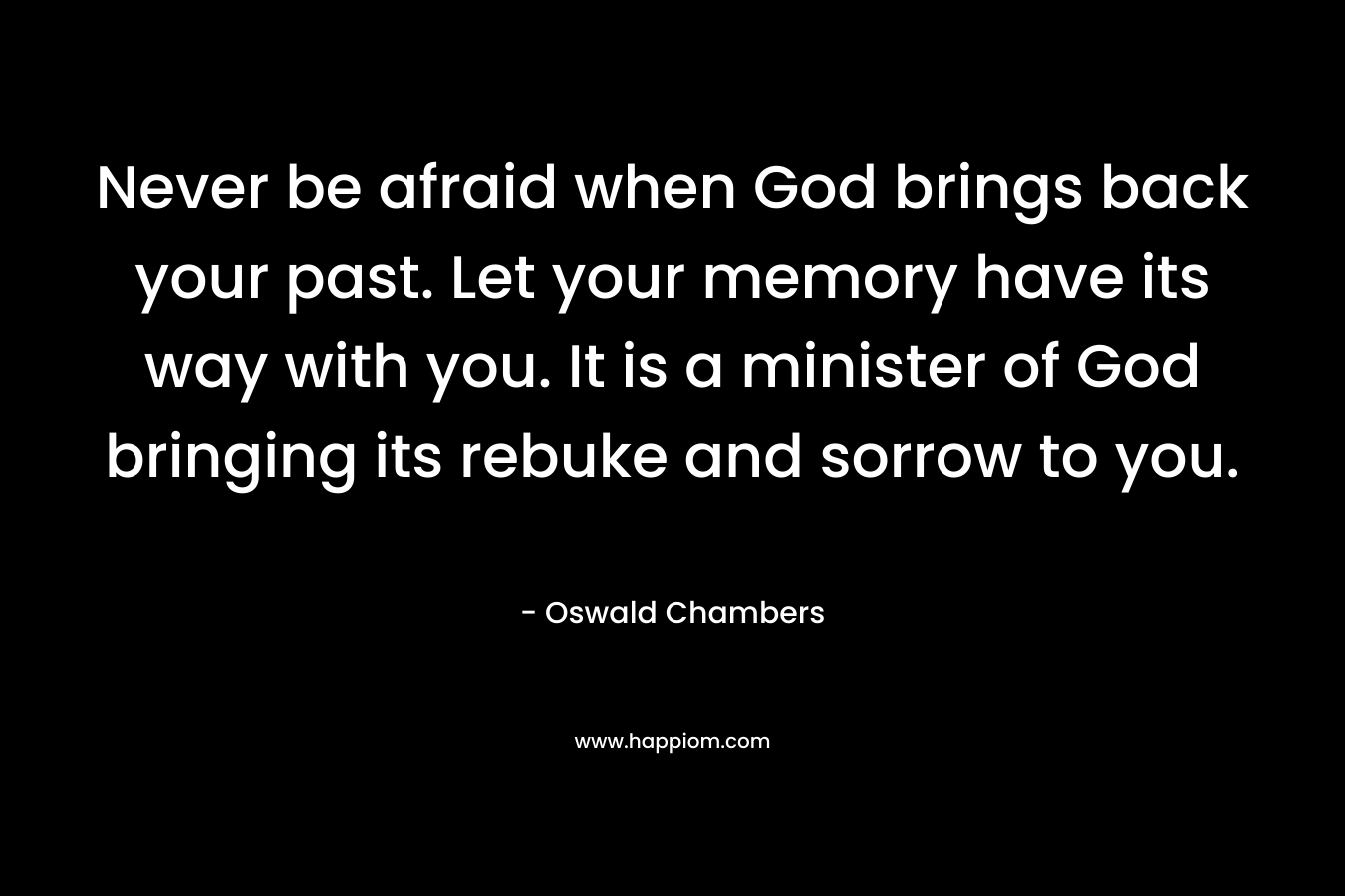 Never be afraid when God brings back your past. Let your memory have its way with you. It is a minister of God bringing its rebuke and sorrow to you. – Oswald Chambers