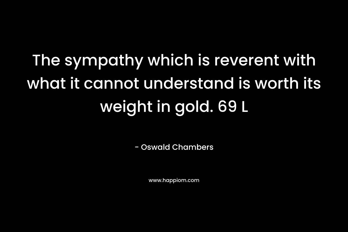 The sympathy which is reverent with what it cannot understand is worth its weight in gold. 69 L – Oswald Chambers