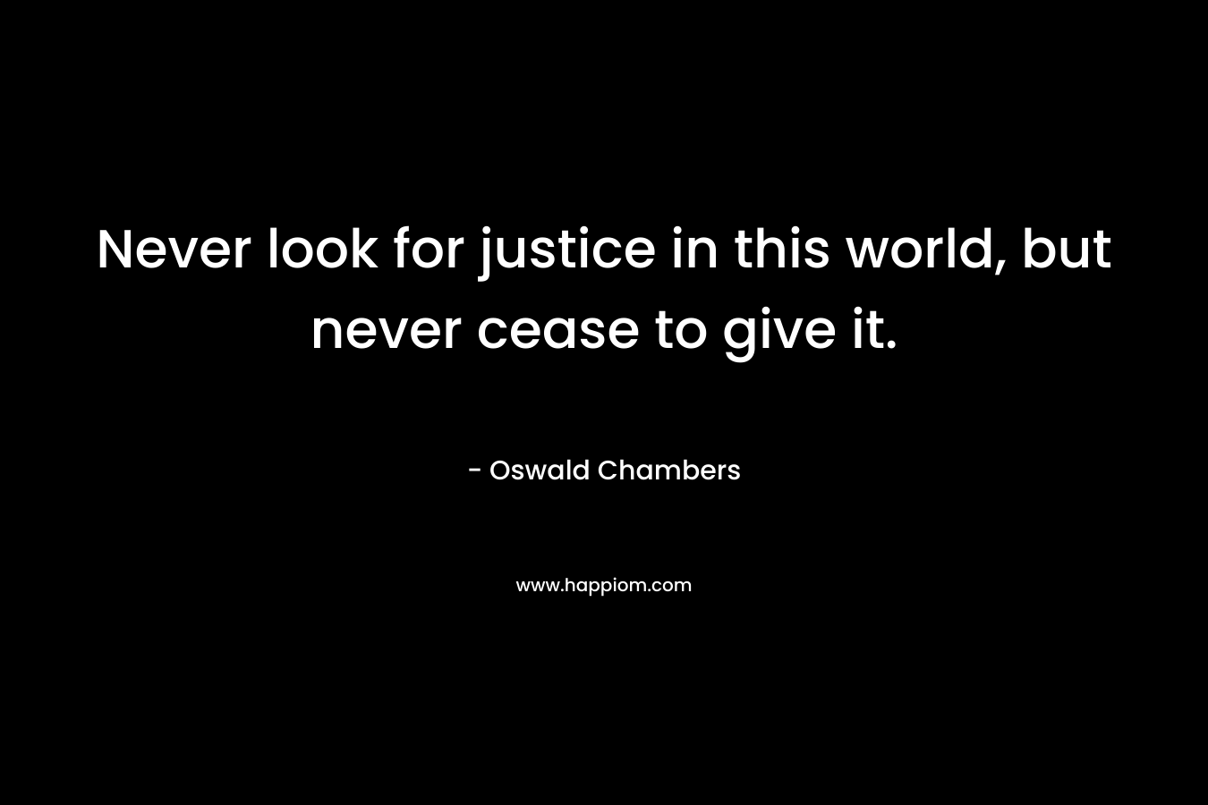Never look for justice in this world, but never cease to give it.