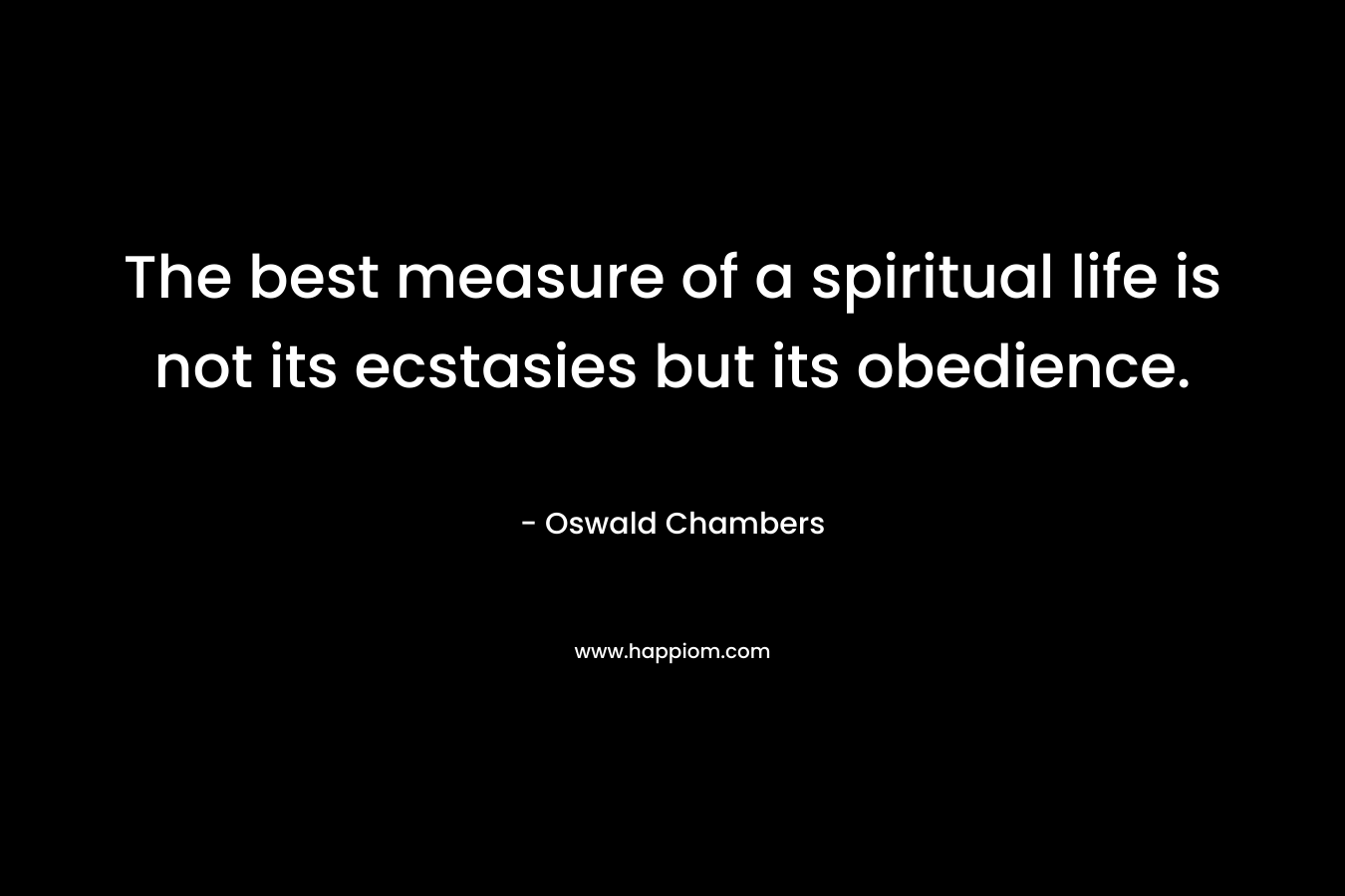 The best measure of a spiritual life is not its ecstasies but its obedience. – Oswald Chambers