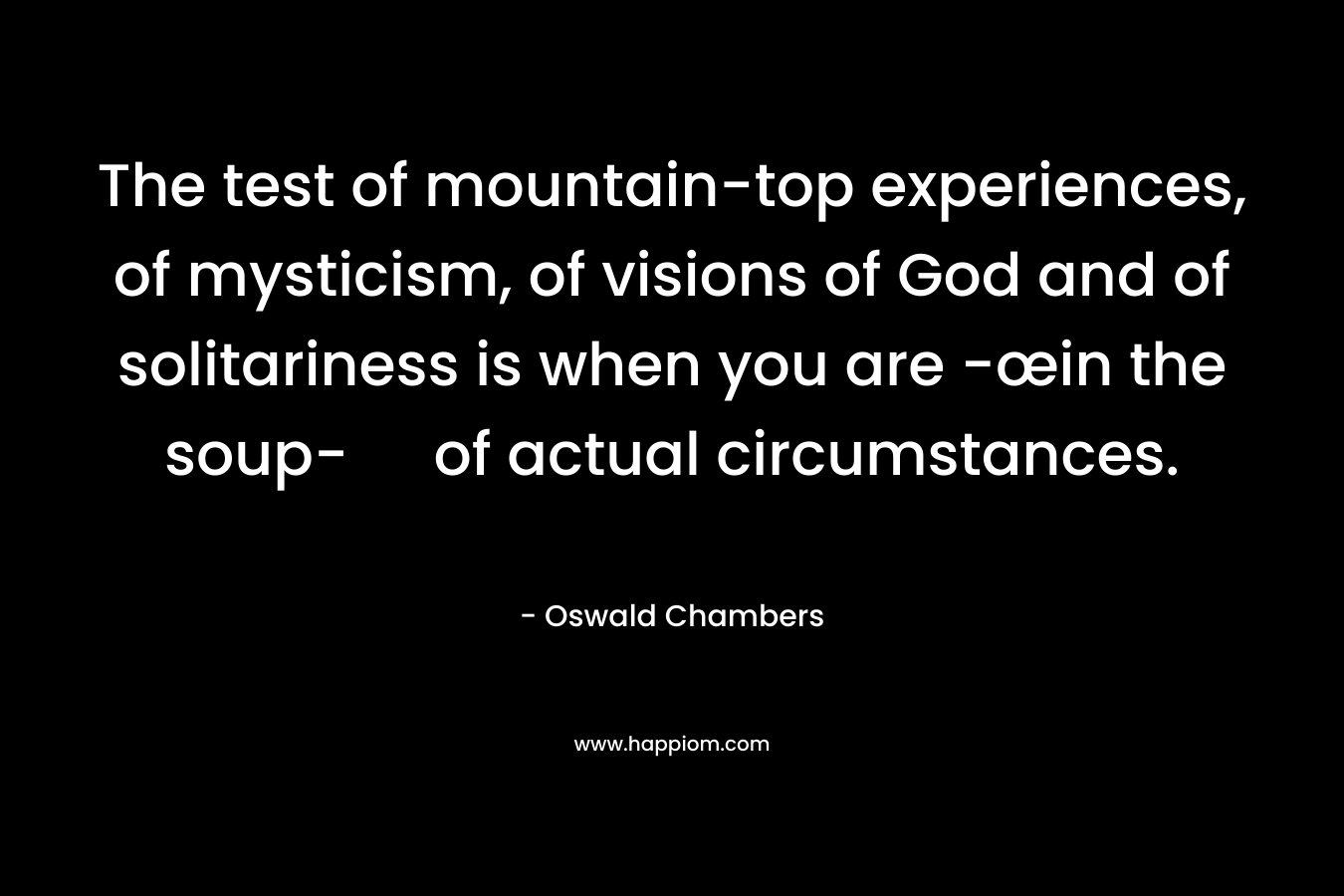 The test of mountain-top experiences, of mysticism, of visions of God and of solitariness is when you are -œin the soup- of actual circumstances. – Oswald Chambers