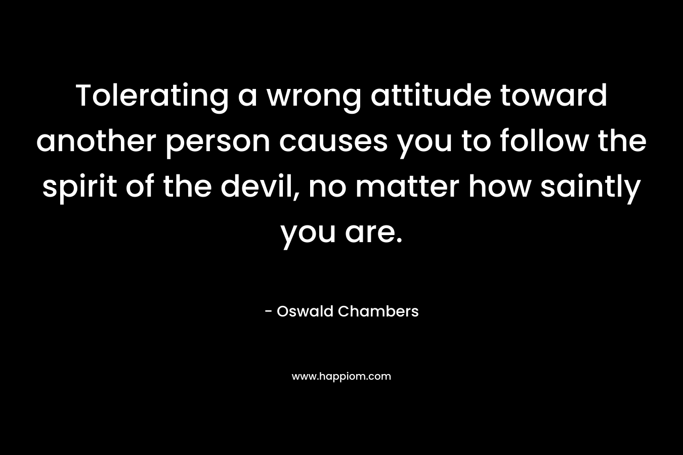 Tolerating a wrong attitude toward another person causes you to follow the spirit of the devil, no matter how saintly you are. – Oswald Chambers