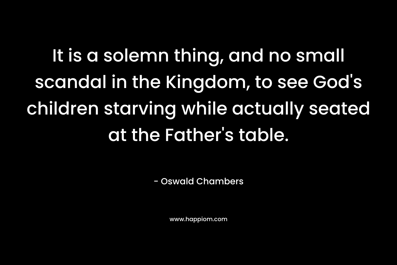 It is a solemn thing, and no small scandal in the Kingdom, to see God’s children starving while actually seated at the Father’s table. – Oswald Chambers