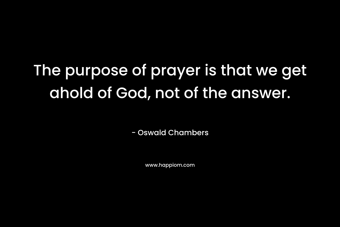 The purpose of prayer is that we get ahold of God, not of the answer. – Oswald Chambers