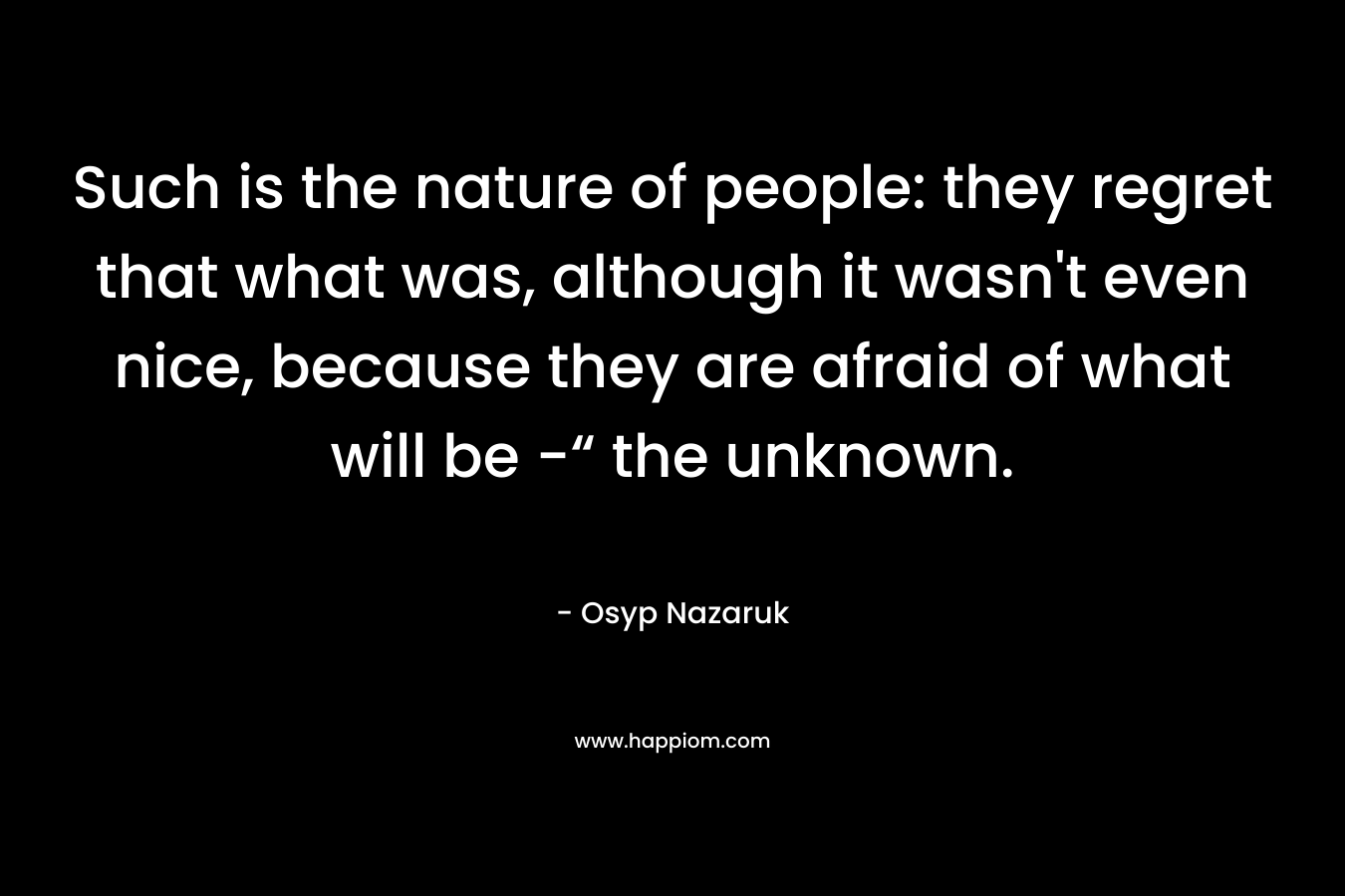 Such is the nature of people: they regret that what was, although it wasn’t even nice, because they are afraid of what will be -“ the unknown. – Osyp Nazaruk