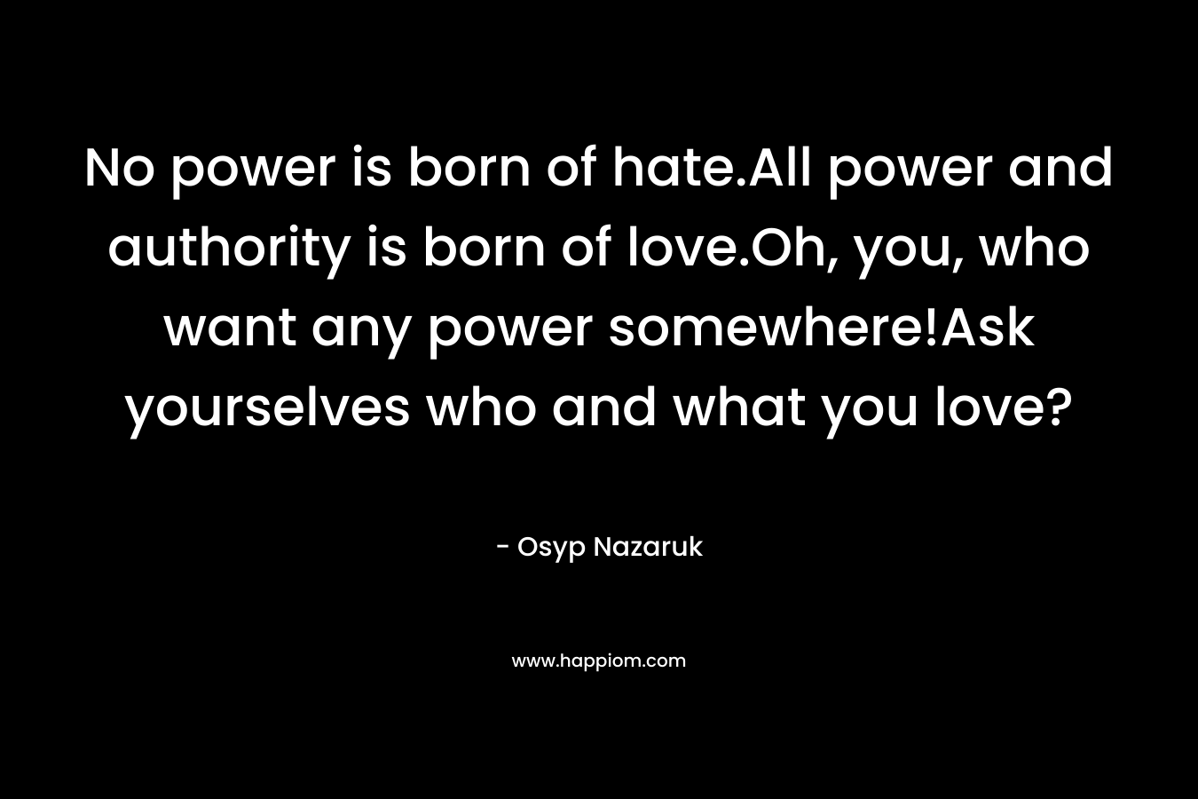 No power is born of hate.All power and authority is born of love.Oh, you, who want any power somewhere!Ask yourselves who and what you love?