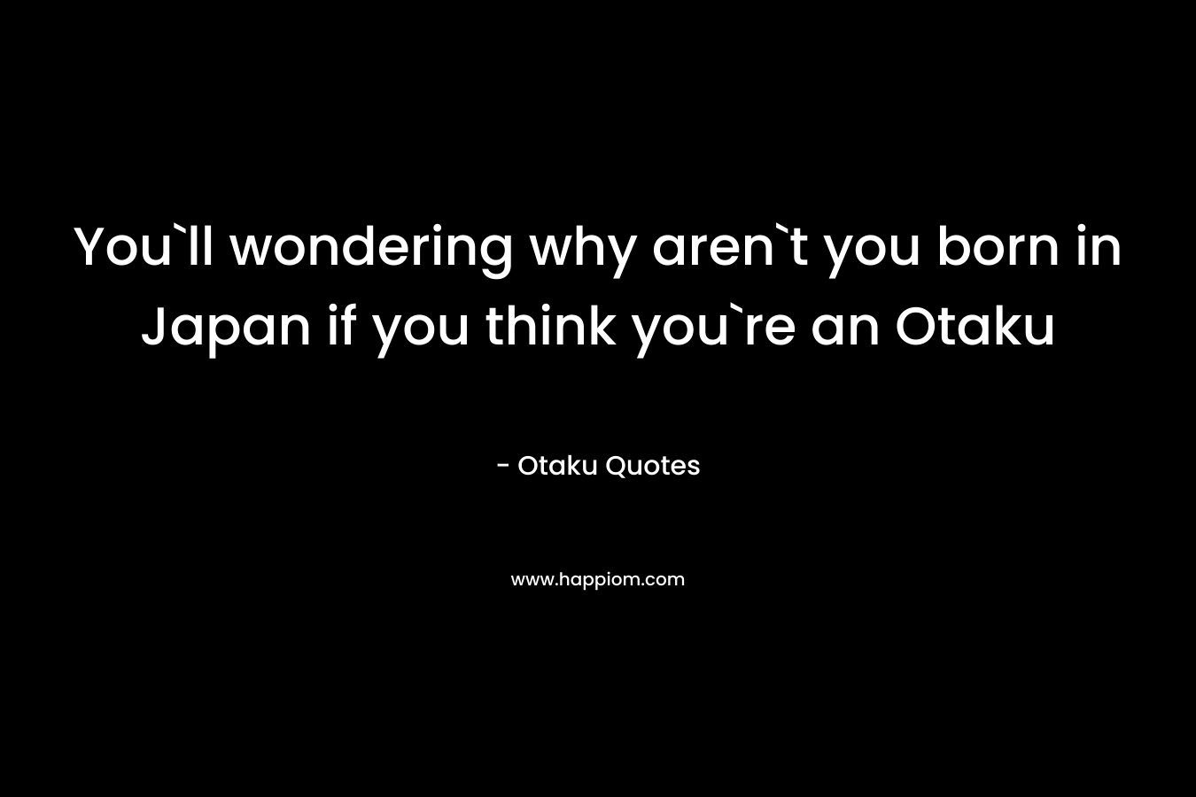 You`ll wondering why aren`t you born in Japan if you think you`re an Otaku – Otaku Quotes
