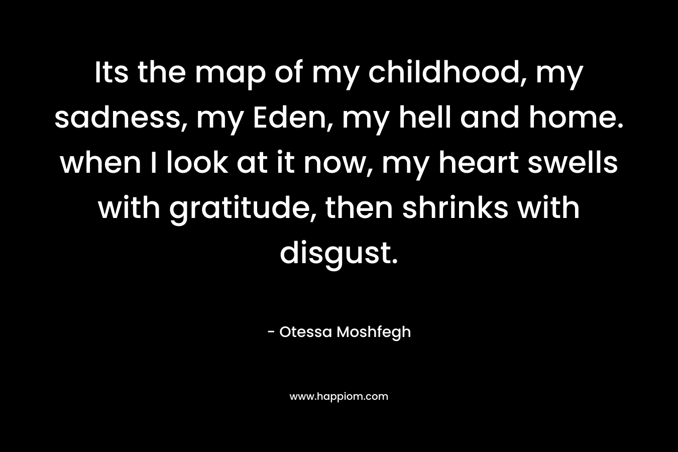 Its the map of my childhood, my sadness, my Eden, my hell and home. when I look at it now, my heart swells with gratitude, then shrinks with disgust. – Otessa Moshfegh