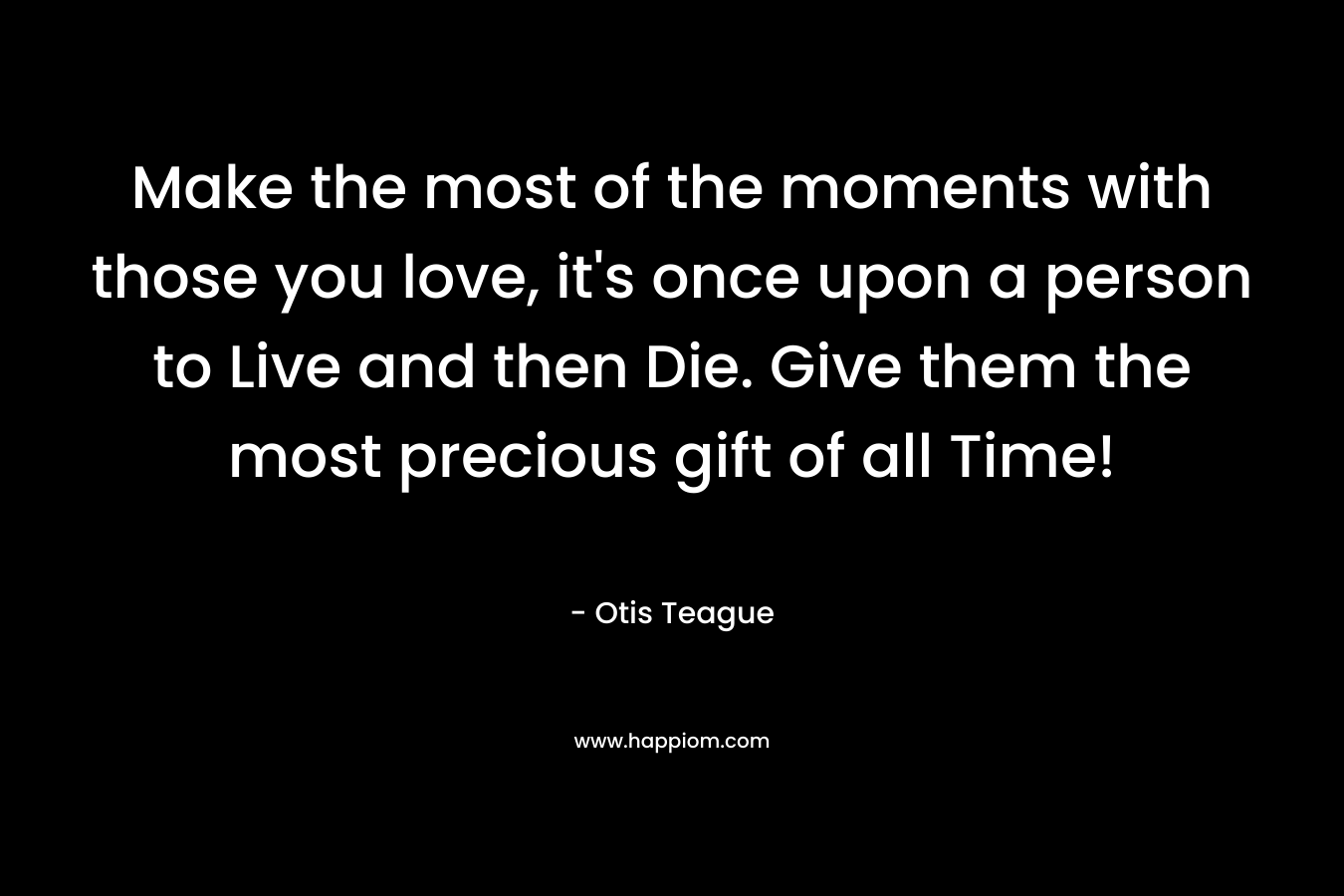 Make the most of the moments with those you love, it's once upon a person to Live and then Die. Give them the most precious gift of all Time!
